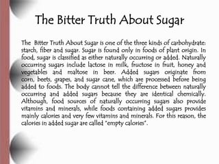 The Bitter Truth About Sugar
The Bitter Truth About Sugar is one of the three kinds of carbohydrate:
starch, fiber and sugar. Sugar is found only in foods of plant origin. In
food, sugar is classified as either naturally occurring or added. Naturally
occurring sugars include lactose in milk, fructose in fruit, honey and
vegetables and maltose in beer. Added sugars originate from
corn, beets, grapes, and sugar cane, which are processed before being
added to foods. The body cannot tell the difference between naturally
occurring and added sugars because they are identical chemically.
Although, food sources of naturally occurring sugars also provide
vitamins and minerals, while foods containing added sugars provides
mainly calories and very few vitamins and minerals. For this reason, the
calories in added sugar are called ―empty calories‖.
 
