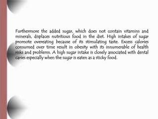 Furthermore the added sugar, which does not contain vitamins and
minerals, displaces nutritious food in the diet. High intakes of sugar
promote overeating because of its stimulating taste. Excess calories
consumed over time result in obesity with its innumerable of health
risks and problems. A high sugar intake is closely associated with dental
caries especially when the sugar is eaten as a sticky food.
 