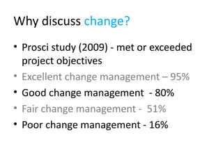Why discuss change?
• Prosci study (2009) - met or exceeded
  project objectives
• Excellent change management – 95%
• Good change management - 80%
• Fair change management - 51%
• Poor change management - 16%
 