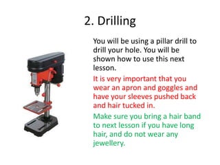 2. Drilling
You will be using a pillar drill to
drill your hole. You will be
shown how to use this next
lesson.
It is very important that you
wear an apron and goggles and
have your sleeves pushed back
and hair tucked in.
Make sure you bring a hair band
to next lesson if you have long
hair, and do not wear any
jewellery.

 