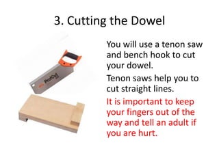 3. Cutting the Dowel
You will use a tenon saw
and bench hook to cut
your dowel.
Tenon saws help you to
cut straight lines.
It is important to keep
your fingers out of the
way and tell an adult if
you are hurt.

 
