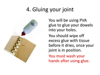 4. Gluing your joint
You will be using PVA
glue to glue your dowels
into your holes.
You should wipe off
excess glue with tissue
before it dries, once your
joint is in position.
You must wash your
hands after using glue.

 