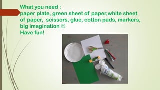 What you need :
paper plate, green sheet of paper,white sheet
of paper, scissors, glue, cotton pads, markers,
big imaginat...