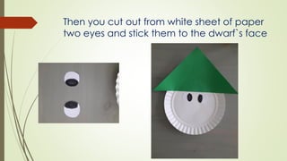 Then you cut out from white sheet of paper
two eyes and stick them to the dwarf`s face
 