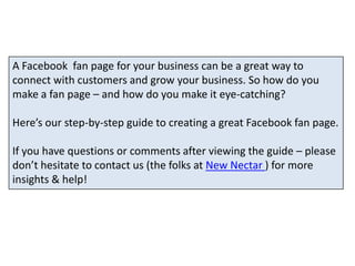 A Facebook  fan page for your business can be a great way to connect with customers and grow your business. So how do you make a fan page – and how do you make it eye-catching?  Here’s our step-by-step guide to creating a great Facebook fan page.  If you have questions or comments after viewing the guide – please don’t hesitate to contact us (the folks at New Nectar ) for more insights & help!  