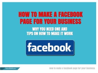 HOW TO MAKE A FACEBOOK
PAGE FOR YOUR BUSINESS
WHY YOU NEED ONE AND
TIPS ON HOW TO MAKE IT WORK
 