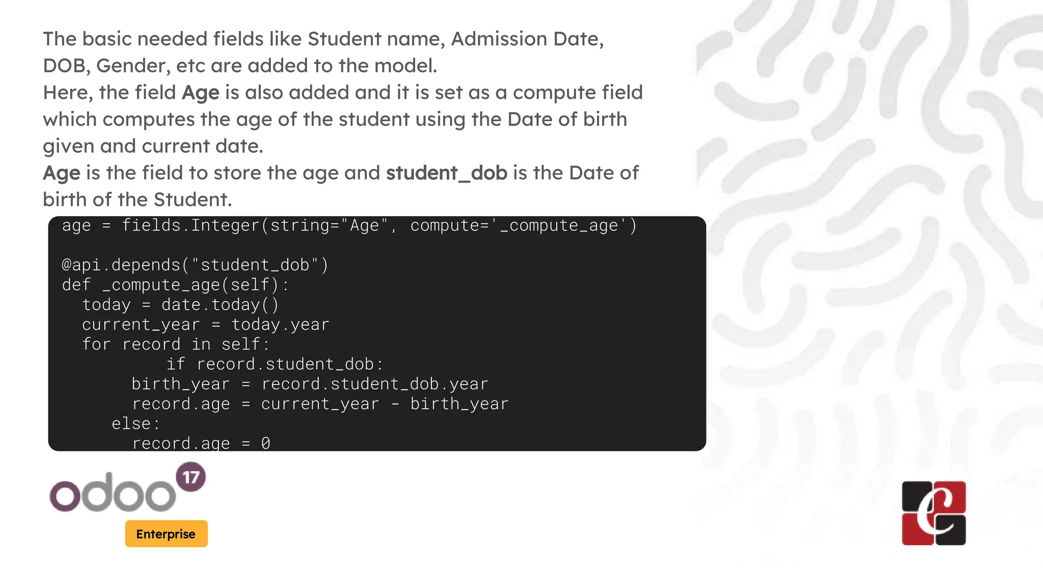 Enterprise
The basic needed fields like Student name, Admission Date,
DOB, Gender, etc are added to the model.
Here, the field Age is also added and it is set as a compute field
which computes the age of the student using the Date of birth
given and current date.
Age is the field to store the age and student_dob is the Date of
birth of the Student.
age = fields.Integer(string="Age", compute='_compute_age')
@api.depends("student_dob")
def _compute_age(self):
today = date.today()
current_year = today.year
for record in self:
if record.student_dob:
birth_year = record.student_dob.year
record.age = current_year - birth_year
else:
record.age = 0
 