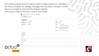 Enterprise
Let’s discuss about how to make a field in Odoo model as a storable.
For that, a module for College management has been created in which
there is a model to store the the Student details.
Let’s have a look on the form view of the model.
 
