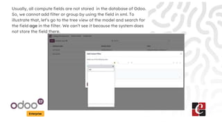 Enterprise
Usually, all compute fields are not stored in the database of Odoo.
So, we cannot add filter or group by using the field in xml. To
illustrate that, let’s go to the tree view of the model and search for
the field age in the filter. We can’t see it because the system does
not store the field there.
 
