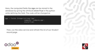 Enterprise
Here, the computed fields like age can be stored in the
database by giving the attribute store=True in the python
while defining the field. The code will be changed as
age = fields.Integer(string="Age",
compute='_compute_age',
store=True)
Then, run the odoo service and refresh the UI of our Student
record page.
 