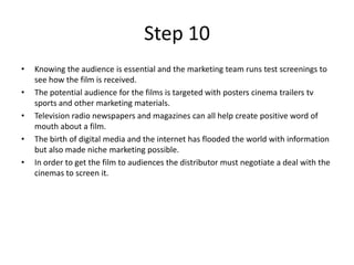 Step 10
•   Knowing the audience is essential and the marketing team runs test screenings to
    see how the film is received.
•   The potential audience for the films is targeted with posters cinema trailers tv
    sports and other marketing materials.
•   Television radio newspapers and magazines can all help create positive word of
    mouth about a film.
•   The birth of digital media and the internet has flooded the world with information
    but also made niche marketing possible.
•   In order to get the film to audiences the distributor must negotiate a deal with the
    cinemas to screen it.
 