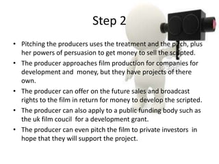 Step 2
• Pitching the producers uses the treatment and the pitch, plus
  her powers of persuasion to get money to sell the scripted.
• The producer approaches film production for companies for
  development and money, but they have projects of there
  own.
• The producer can offer on the future sales and broadcast
  rights to the film in return for money to develop the scripted.
• The producer can also apply to a public funding body such as
  the uk film coucil for a development grant.
• The producer can even pitch the film to private investors in
  hope that they will support the project.
 