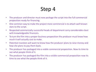 Step 4
•   The producer and director must now package the script into the full commercial
    proposition ready for financing.
•   One common way to make the project more commercial is to attach well known
    stars to the script.
•   Respected commercially successful heads of department carry considerable clout
    with knowledgeable financers.
•   To turn the film into a proper business proposition the producer must know how
    much it will actually cost to make.
•   Potential investors will want to know how the producer plans to raise money and
    how she plans to pay them back.
•   The producer has packaged into a viable commercial proposition. Now its time to
    see what people think of it.
•   The producer has packaged the film into a visible commercial proposition now its
    time to see what the people think of it.
 
