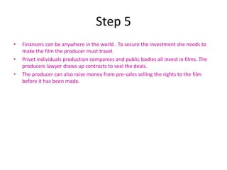 Step 5
•   Financers can be anywhere in the world . To secure the investment she needs to
    make the film the producer must travel.
•   Privet individuals production companies and public bodies all invest in films. The
    producers lawyer draws up contracts to seal the deals.
•   The producer can also raise money from pre-sales selling the rights to the film
    before it has been made.
 