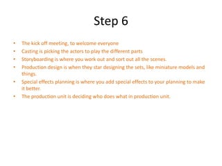 Step 6
•   The kick off meeting, to welcome everyone
•   Casting is picking the actors to play the different parts
•   Storyboarding is where you work out and sort out all the scenes.
•   Production design is when they star designing the sets, like miniature models and
    things.
•   Special effects planning is where you add special effects to your planning to make
    it better.
•   The production unit is deciding who does what in production unit.
 