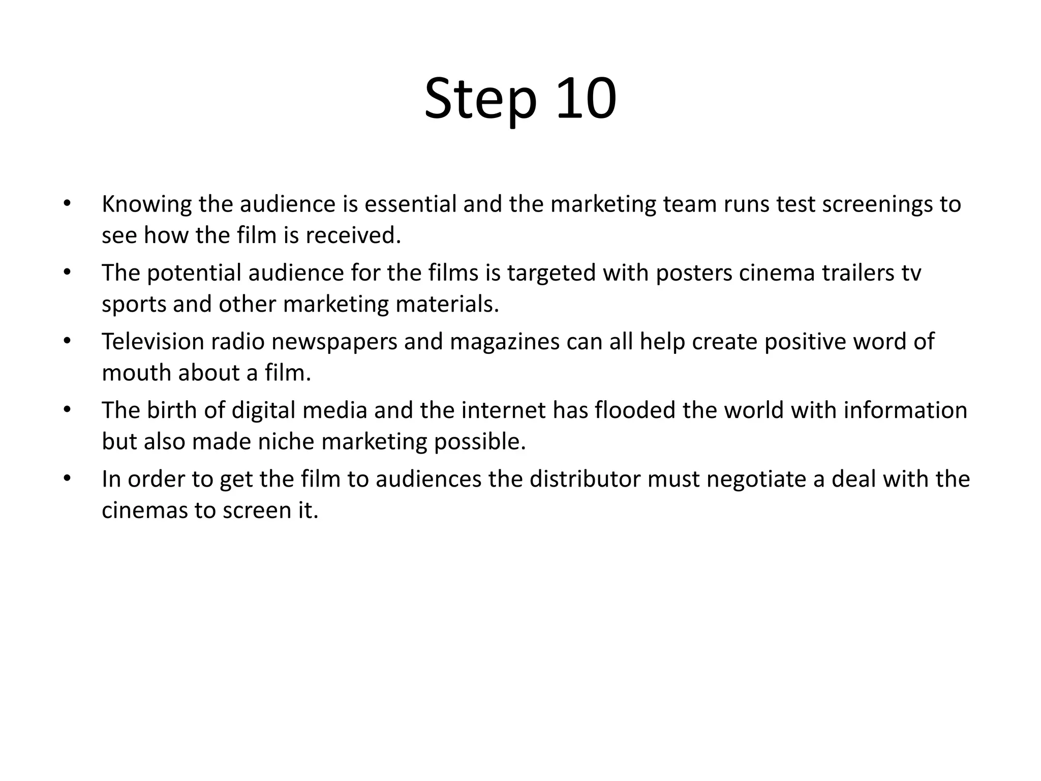 Step 10
•   Knowing the audience is essential and the marketing team runs test screenings to
    see how the film is received.
•   The potential audience for the films is targeted with posters cinema trailers tv
    sports and other marketing materials.
•   Television radio newspapers and magazines can all help create positive word of
    mouth about a film.
•   The birth of digital media and the internet has flooded the world with information
    but also made niche marketing possible.
•   In order to get the film to audiences the distributor must negotiate a deal with the
    cinemas to screen it.
 