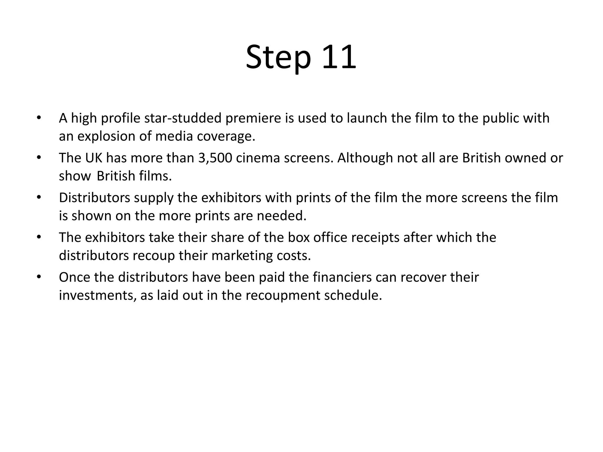 Step 11
•   A high profile star-studded premiere is used to launch the film to the public with
    an explosion of media coverage.
•   The UK has more than 3,500 cinema screens. Although not all are British owned or
    show British films.
•   Distributors supply the exhibitors with prints of the film the more screens the film
    is shown on the more prints are needed.
•   The exhibitors take their share of the box office receipts after which the
    distributors recoup their marketing costs.
•   Once the distributors have been paid the financiers can recover their
    investments, as laid out in the recoupment schedule.
 