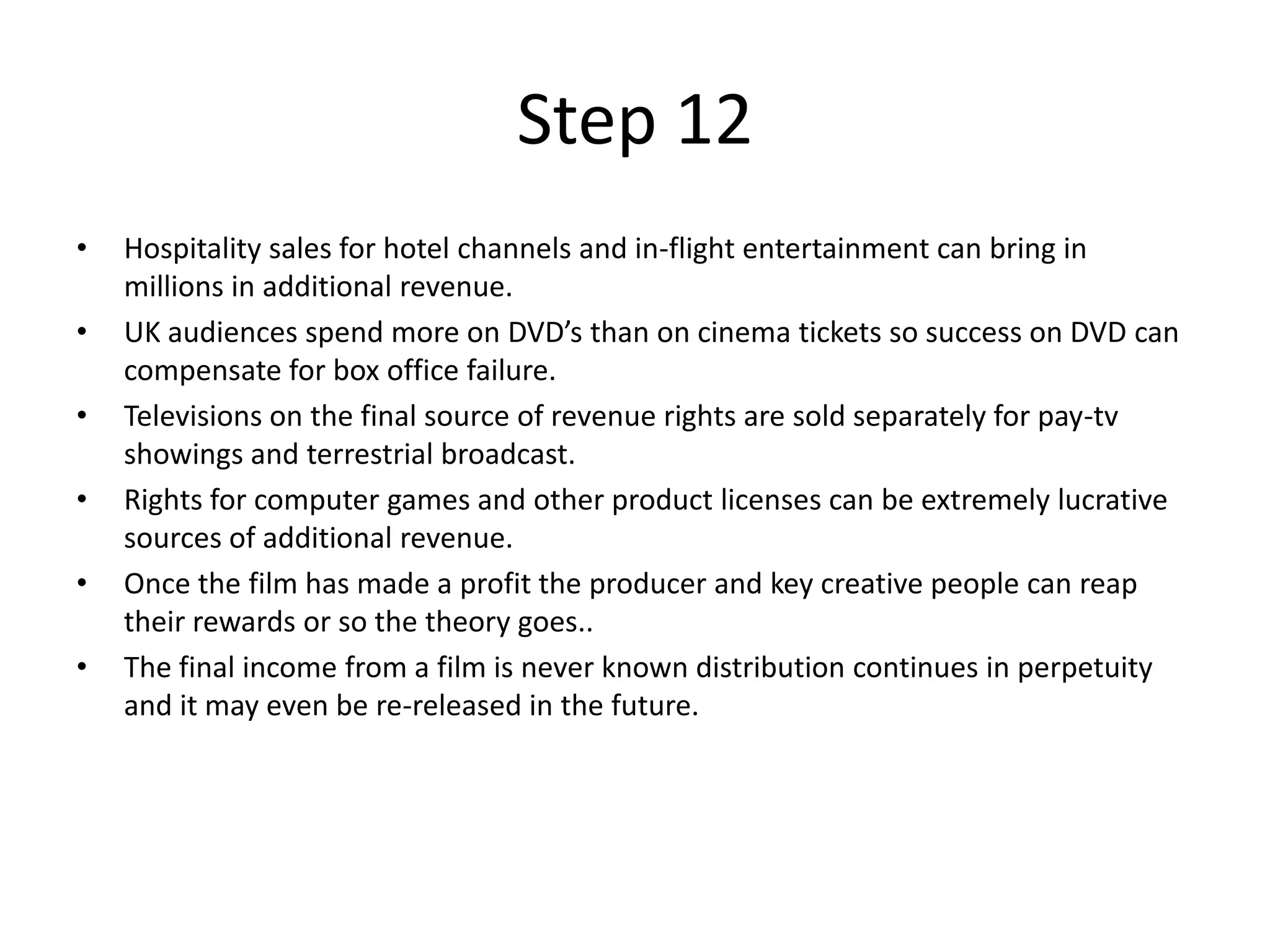 Step 12
•   Hospitality sales for hotel channels and in-flight entertainment can bring in
    millions in additional revenue.
•   UK audiences spend more on DVD’s than on cinema tickets so success on DVD can
    compensate for box office failure.
•   Televisions on the final source of revenue rights are sold separately for pay-tv
    showings and terrestrial broadcast.
•   Rights for computer games and other product licenses can be extremely lucrative
    sources of additional revenue.
•   Once the film has made a profit the producer and key creative people can reap
    their rewards or so the theory goes..
•   The final income from a film is never known distribution continues in perpetuity
    and it may even be re-released in the future.
 