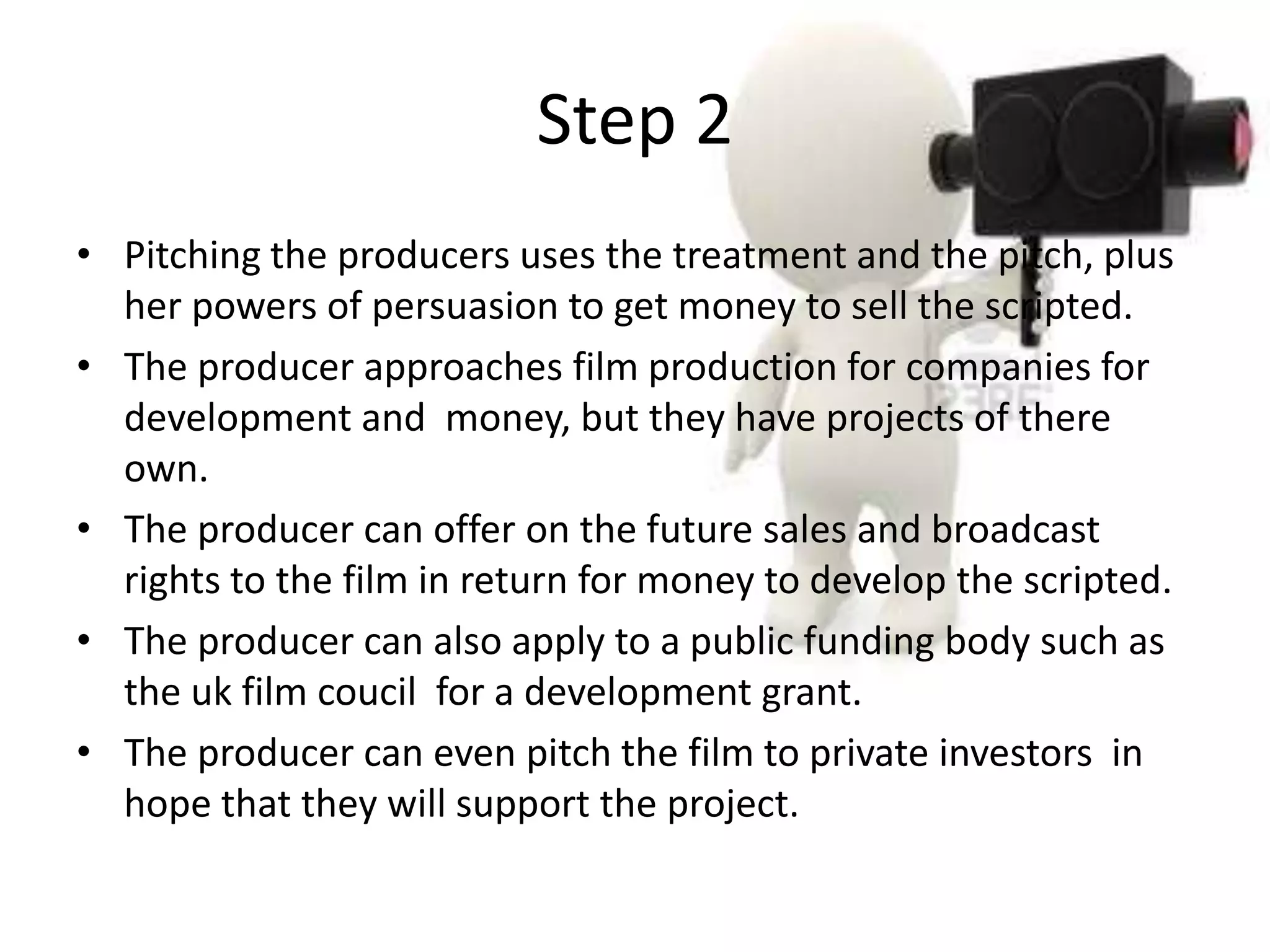 Step 2
• Pitching the producers uses the treatment and the pitch, plus
  her powers of persuasion to get money to sell the scripted.
• The producer approaches film production for companies for
  development and money, but they have projects of there
  own.
• The producer can offer on the future sales and broadcast
  rights to the film in return for money to develop the scripted.
• The producer can also apply to a public funding body such as
  the uk film coucil for a development grant.
• The producer can even pitch the film to private investors in
  hope that they will support the project.
 