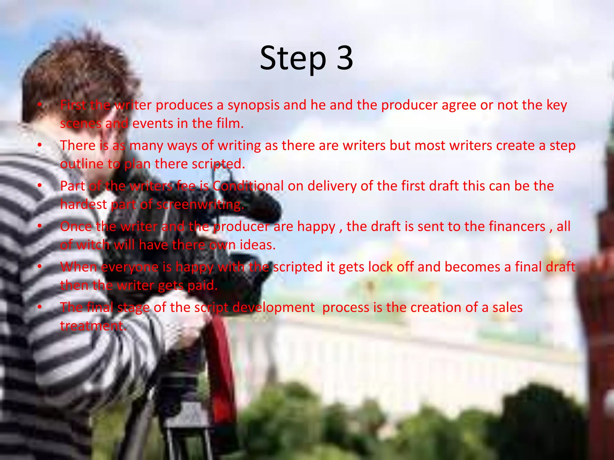 Step 3
•   First the writer produces a synopsis and he and the producer agree or not the key
    scenes and events in the film.
•   There is as many ways of writing as there are writers but most writers create a step
    outline to plan there scripted.
•   Part of the writers fee is Conditional on delivery of the first draft this can be the
    hardest part of screenwriting.
•   Once the writer and the producer are happy , the draft is sent to the financers , all
    of witch will have there own ideas.
•   When everyone is happy with the scripted it gets lock off and becomes a final draft
    then the writer gets paid.
•   The final stage of the script development process is the creation of a sales
    treatment.
 