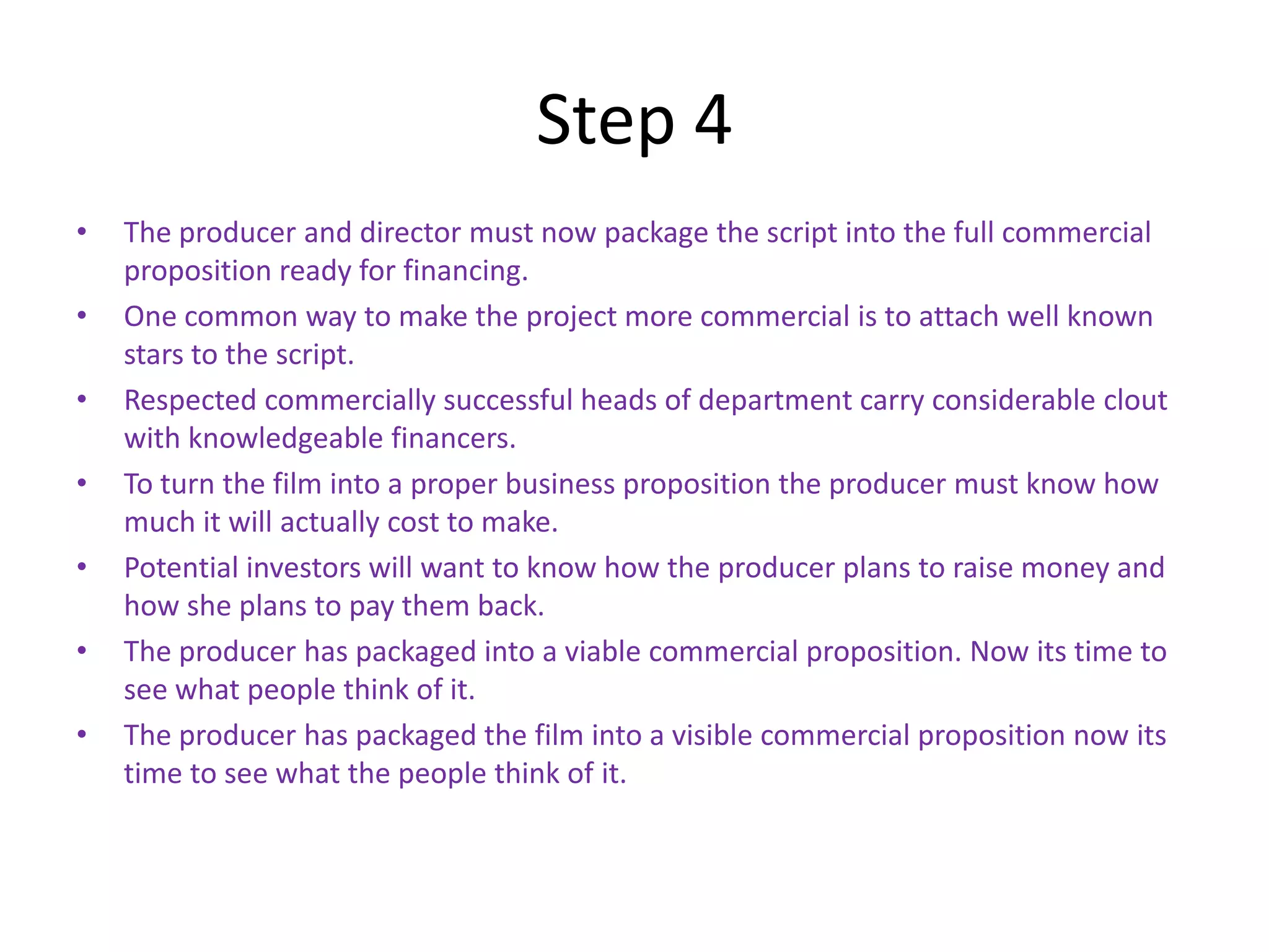 Step 4
•   The producer and director must now package the script into the full commercial
    proposition ready for financing.
•   One common way to make the project more commercial is to attach well known
    stars to the script.
•   Respected commercially successful heads of department carry considerable clout
    with knowledgeable financers.
•   To turn the film into a proper business proposition the producer must know how
    much it will actually cost to make.
•   Potential investors will want to know how the producer plans to raise money and
    how she plans to pay them back.
•   The producer has packaged into a viable commercial proposition. Now its time to
    see what people think of it.
•   The producer has packaged the film into a visible commercial proposition now its
    time to see what the people think of it.
 