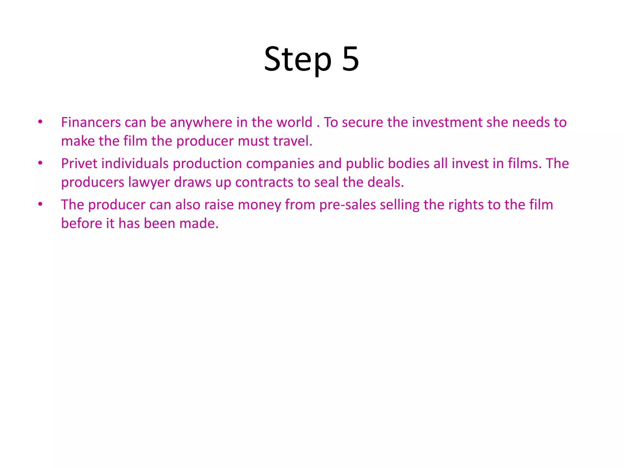 Step 5
•   Financers can be anywhere in the world . To secure the investment she needs to
    make the film the producer must travel.
•   Privet individuals production companies and public bodies all invest in films. The
    producers lawyer draws up contracts to seal the deals.
•   The producer can also raise money from pre-sales selling the rights to the film
    before it has been made.
 