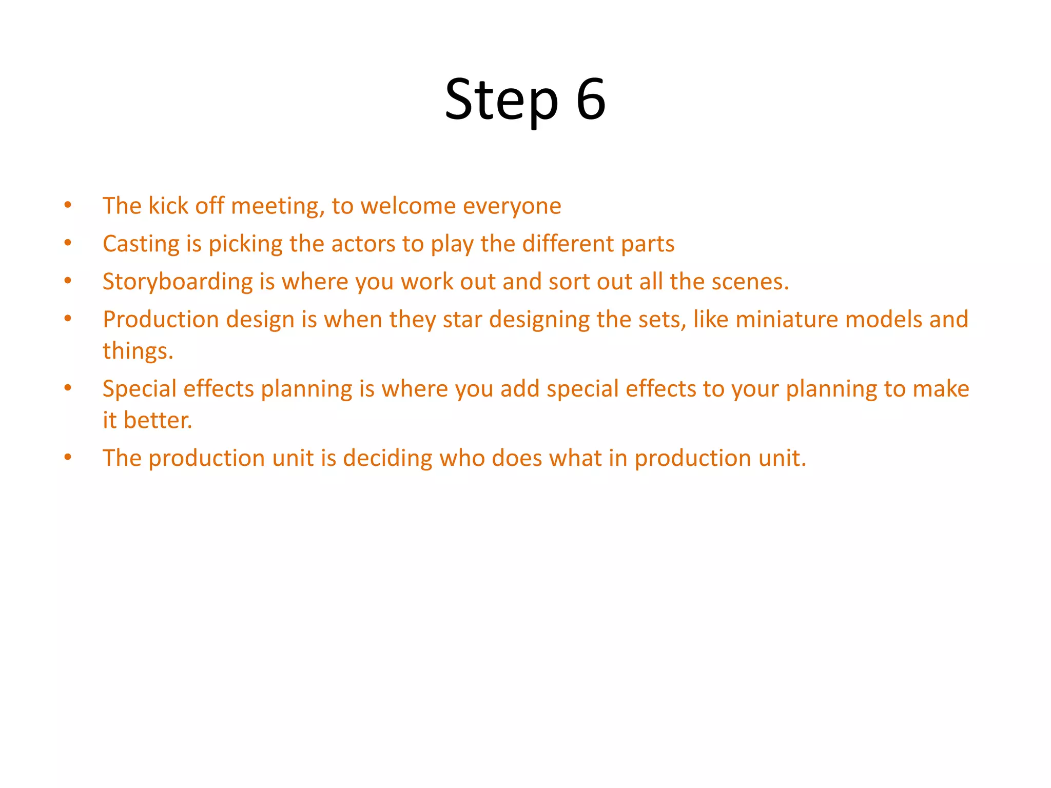 Step 6
•   The kick off meeting, to welcome everyone
•   Casting is picking the actors to play the different parts
•   Storyboarding is where you work out and sort out all the scenes.
•   Production design is when they star designing the sets, like miniature models and
    things.
•   Special effects planning is where you add special effects to your planning to make
    it better.
•   The production unit is deciding who does what in production unit.
 