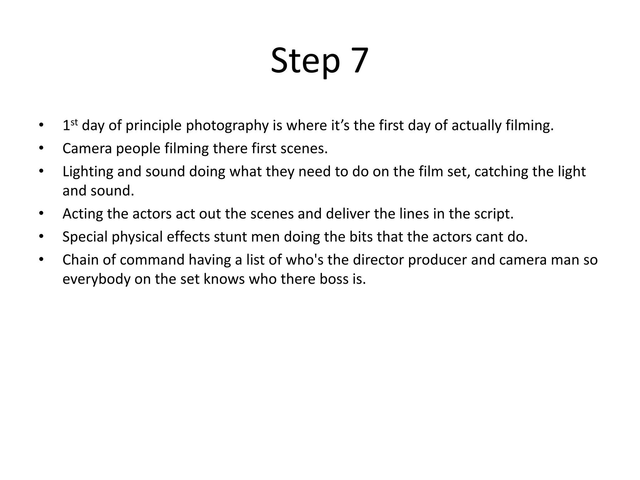 Step 7
•   1st day of principle photography is where it’s the first day of actually filming.
•   Camera people filming there first scenes.
•   Lighting and sound doing what they need to do on the film set, catching the light
    and sound.
•   Acting the actors act out the scenes and deliver the lines in the script.
•   Special physical effects stunt men doing the bits that the actors cant do.
•   Chain of command having a list of who's the director producer and camera man so
    everybody on the set knows who there boss is.
 