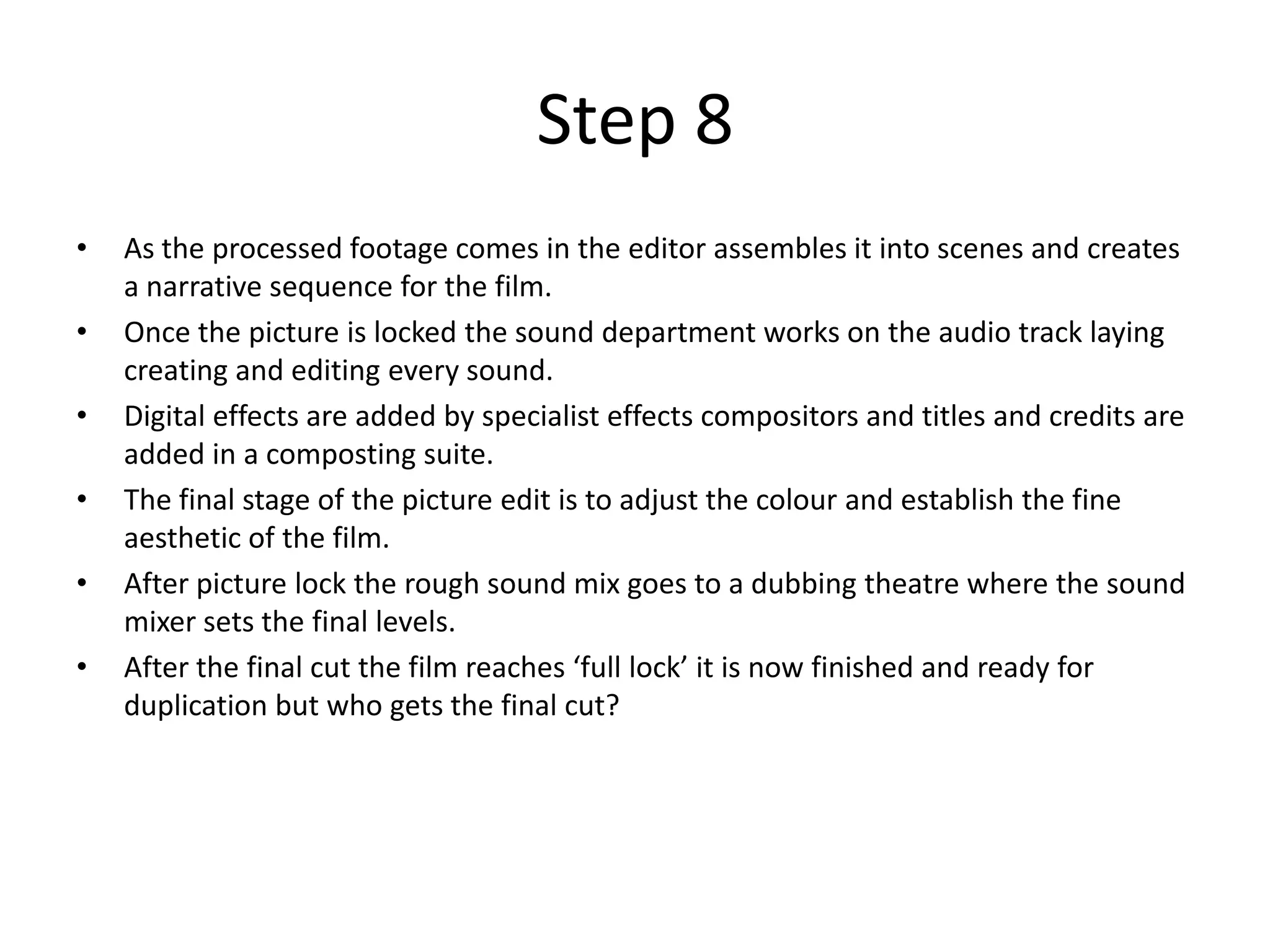 Step 8
•   As the processed footage comes in the editor assembles it into scenes and creates
    a narrative sequence for the film.
•   Once the picture is locked the sound department works on the audio track laying
    creating and editing every sound.
•   Digital effects are added by specialist effects compositors and titles and credits are
    added in a composting suite.
•   The final stage of the picture edit is to adjust the colour and establish the fine
    aesthetic of the film.
•   After picture lock the rough sound mix goes to a dubbing theatre where the sound
    mixer sets the final levels.
•   After the final cut the film reaches ‘full lock’ it is now finished and ready for
    duplication but who gets the final cut?
 