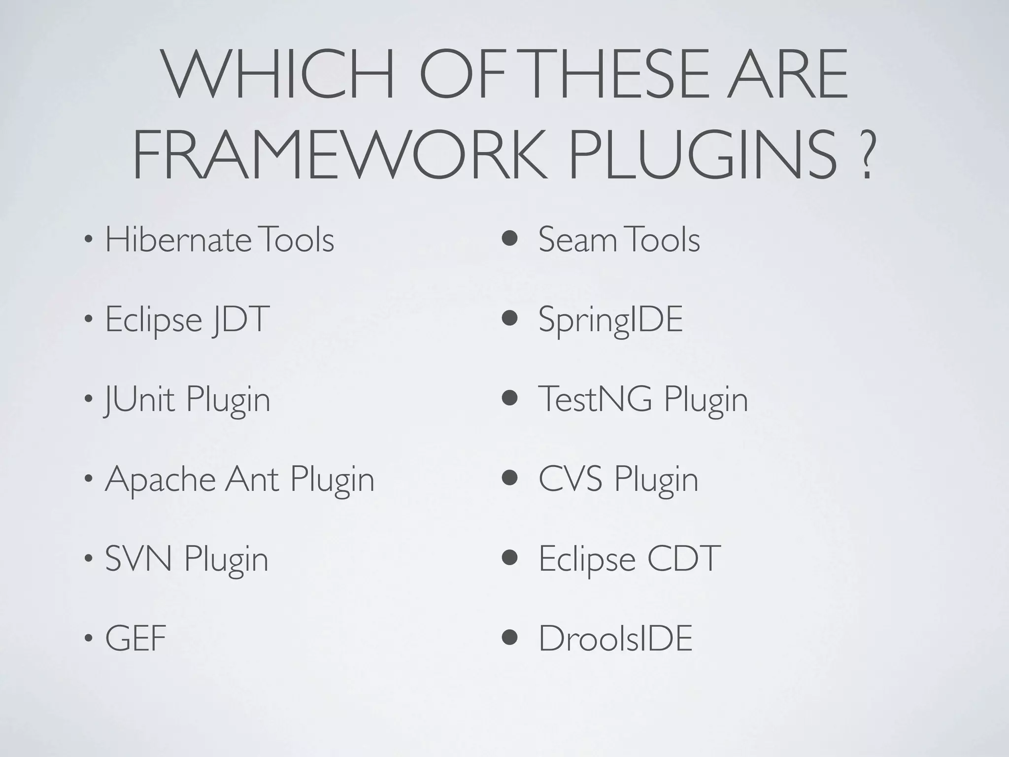 WHICH OF THESE ARE
   FRAMEWORK PLUGINS ?
• Hibernate Tools           • Seam Tools
• Eclipse   JDT             • SpringIDE
• JUnit   Plugin            • TestNG Plugin
• Apache Ant       Plugin   • CVS Plugin
• SVN     Plugin            • Eclipse CDT
• GEF                       • DroolsIDE
 