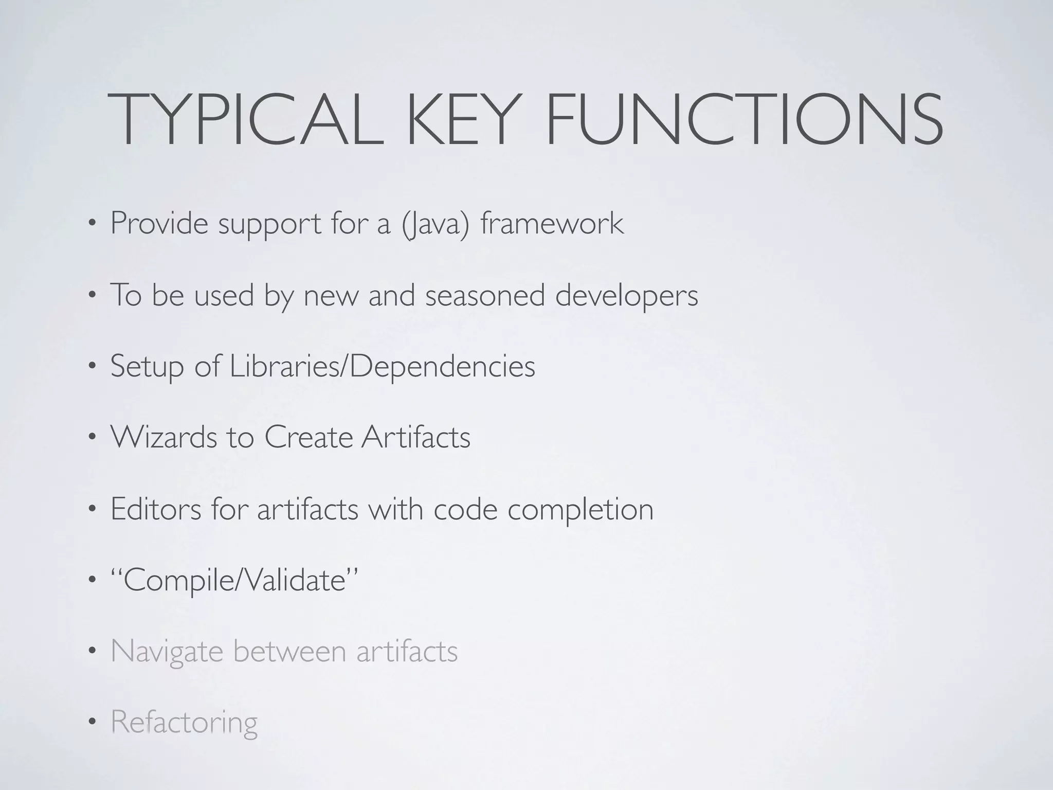 TYPICAL KEY FUNCTIONS
•   Provide support for a (Java) framework

•   To be used by new and seasoned developers

•   Setup of Libraries/Dependencies

•   Wizards to Create Artifacts

•   Editors for artifacts with code completion

•   “Compile/Validate”

•   Navigate between artifacts

•   Refactoring
 