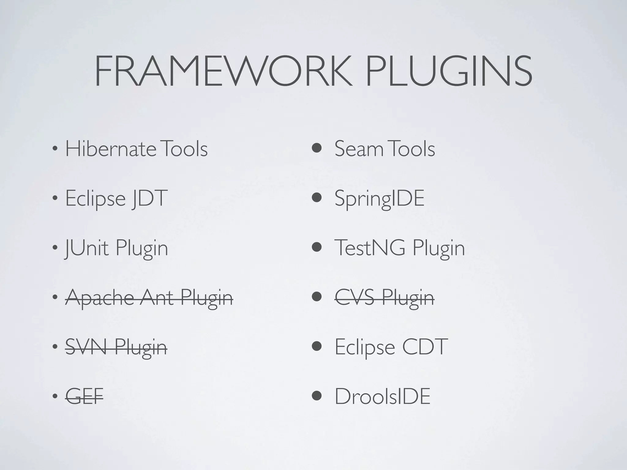 FRAMEWORK PLUGINS
• Hibernate Tools           • Seam Tools
• Eclipse   JDT             • SpringIDE
• JUnit   Plugin            • TestNG Plugin
• Apache Ant       Plugin   • CVS Plugin
• SVN     Plugin            • Eclipse CDT
• GEF                       • DroolsIDE
 