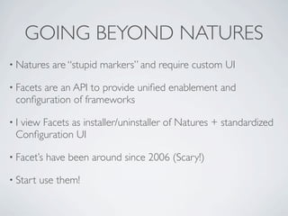 GOING BEYOND NATURES
• Natures    are “stupid markers” and require custom UI

• Facets
       are an API to provide uniﬁed enablement and
 conﬁguration of frameworks

•Iview Facets as installer/uninstaller of Natures + standardized
 Conﬁguration UI

• Facet’s   have been around since 2006 (Scary!)

• Start   use them!
 