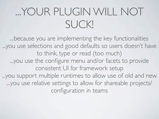 ...YOUR PLUGIN WILL NOT
               SUCK!
       ...because you are implementing the key functionalities
...you use selections and good defaults so users doesn’t have
                   to think, type or read (too much)
       ...you use the conﬁgure menu and/or facets to provide
                  consistent UI for framework setup
...you support multiple runtimes to allow use of old and new
    ...you use relative settings to allow for shareable projects/
                         conﬁguration in teams
 