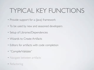 TYPICAL KEY FUNCTIONS
•   Provide support for a (Java) framework

•   To be used by new and seasoned developers

•   Setup of Libraries/Dependencies

•   Wizards to Create Artifacts

•   Editors for artifacts with code completion

•   “Compile/Validate”

•   Navigate between artifacts

•   Refactoring
 