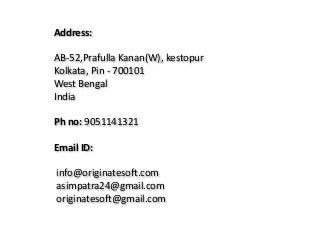 Address:
AB-52,Prafulla Kanan(W), kestopur
Kolkata, Pin - 700101
West Bengal
India
Ph no: 9051141321
Email ID:
info@originatesoft.com
asimpatra24@gmail.com
originatesoft@gmail.com
 
