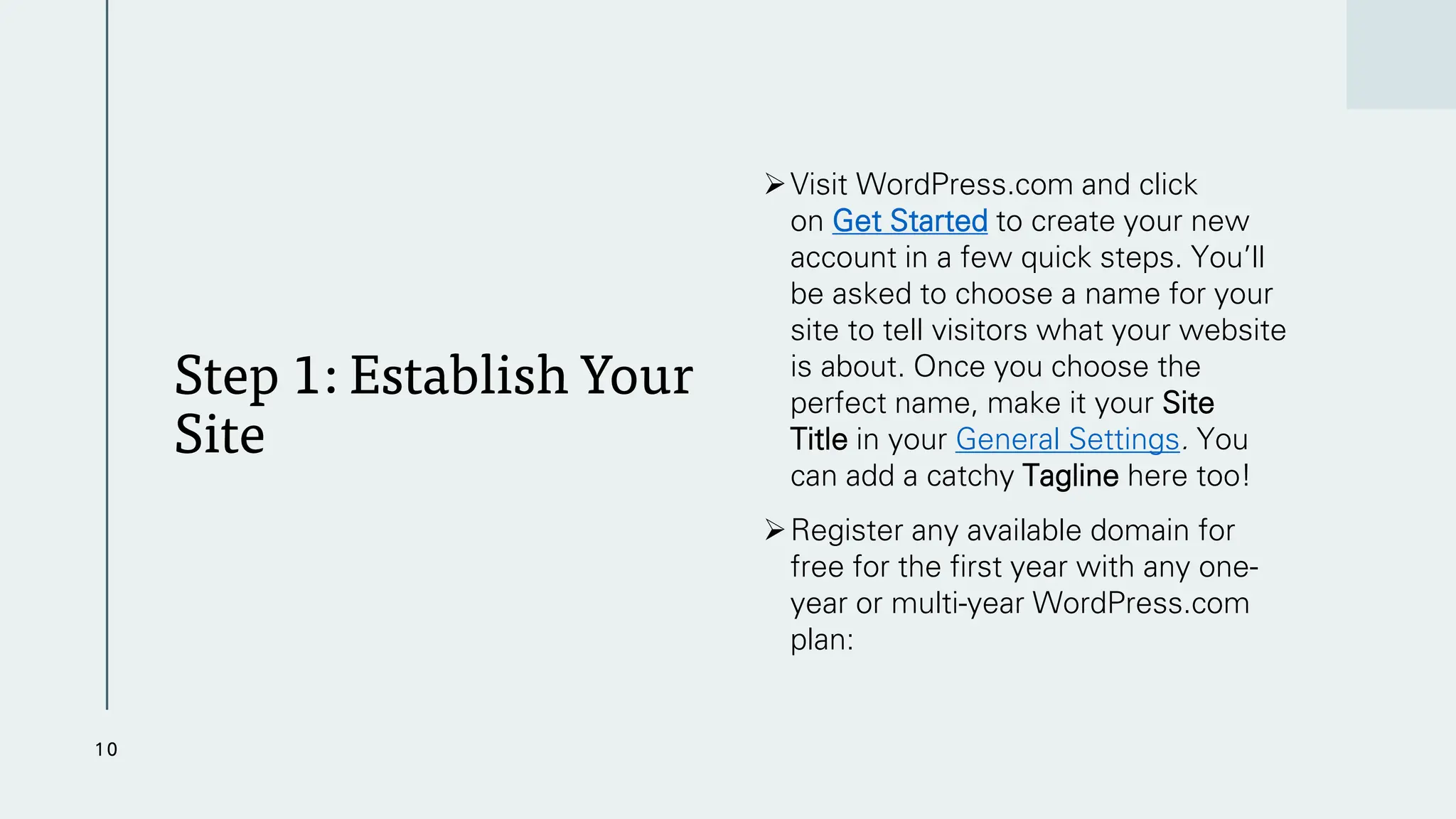 Step 1: Establish Your
Site
➢Visit WordPress.com and click
on Get Started to create your new
account in a few quick steps. You’ll
be asked to choose a name for your
site to tell visitors what your website
is about. Once you choose the
perfect name, make it your Site
Title in your General Settings. You
can add a catchy Tagline here too!
➢Register any available domain for
free for the first year with any one-
year or multi-year WordPress.com
plan:
10
 