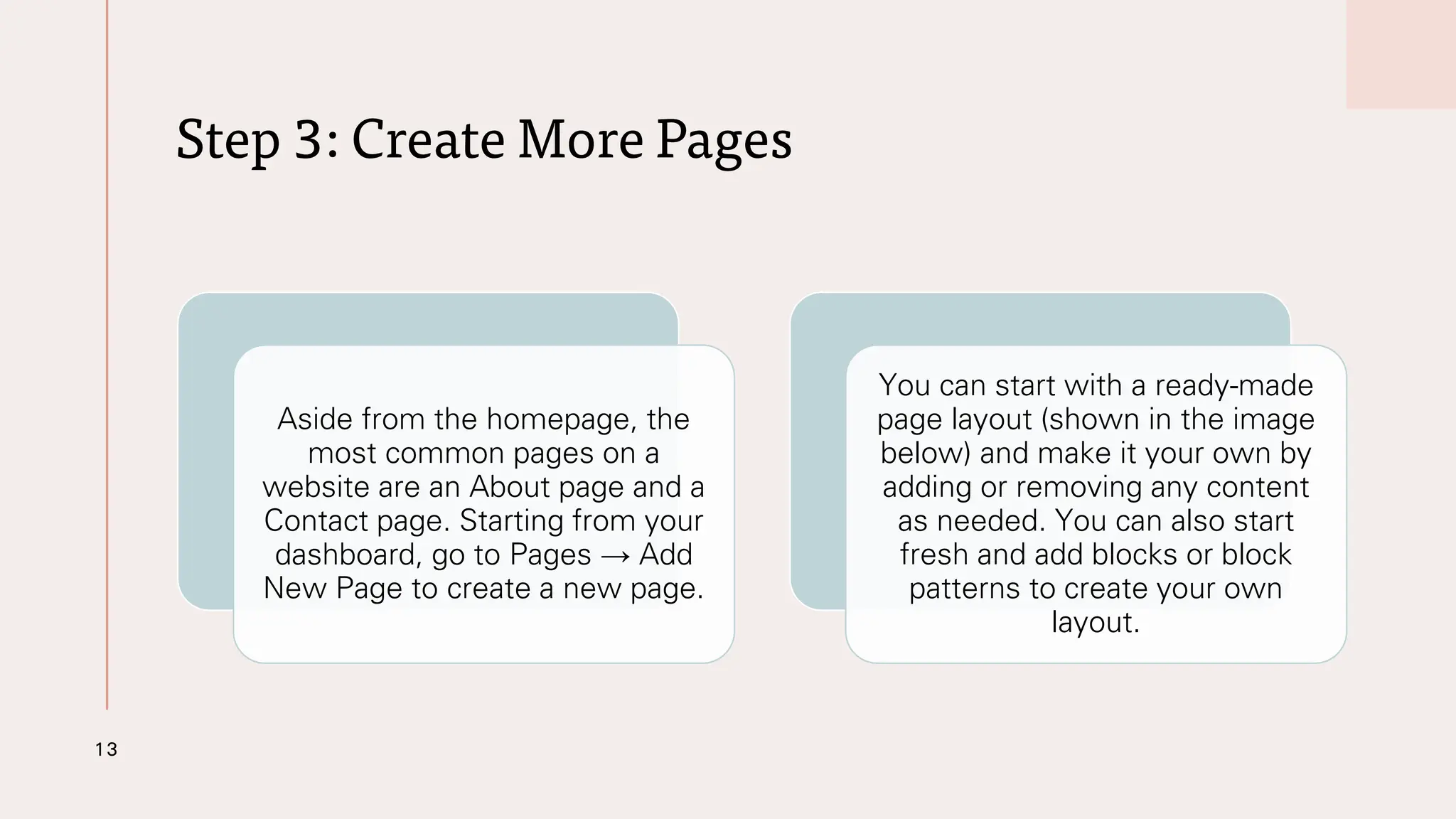 Step 3: Create More Pages
13
Aside from the homepage, the
most common pages on a
website are an About page and a
Contact page. Starting from your
dashboard, go to Pages → Add
New Page to create a new page.
You can start with a ready-made
page layout (shown in the image
below) and make it your own by
adding or removing any content
as needed. You can also start
fresh and add blocks or block
patterns to create your own
layout.
 