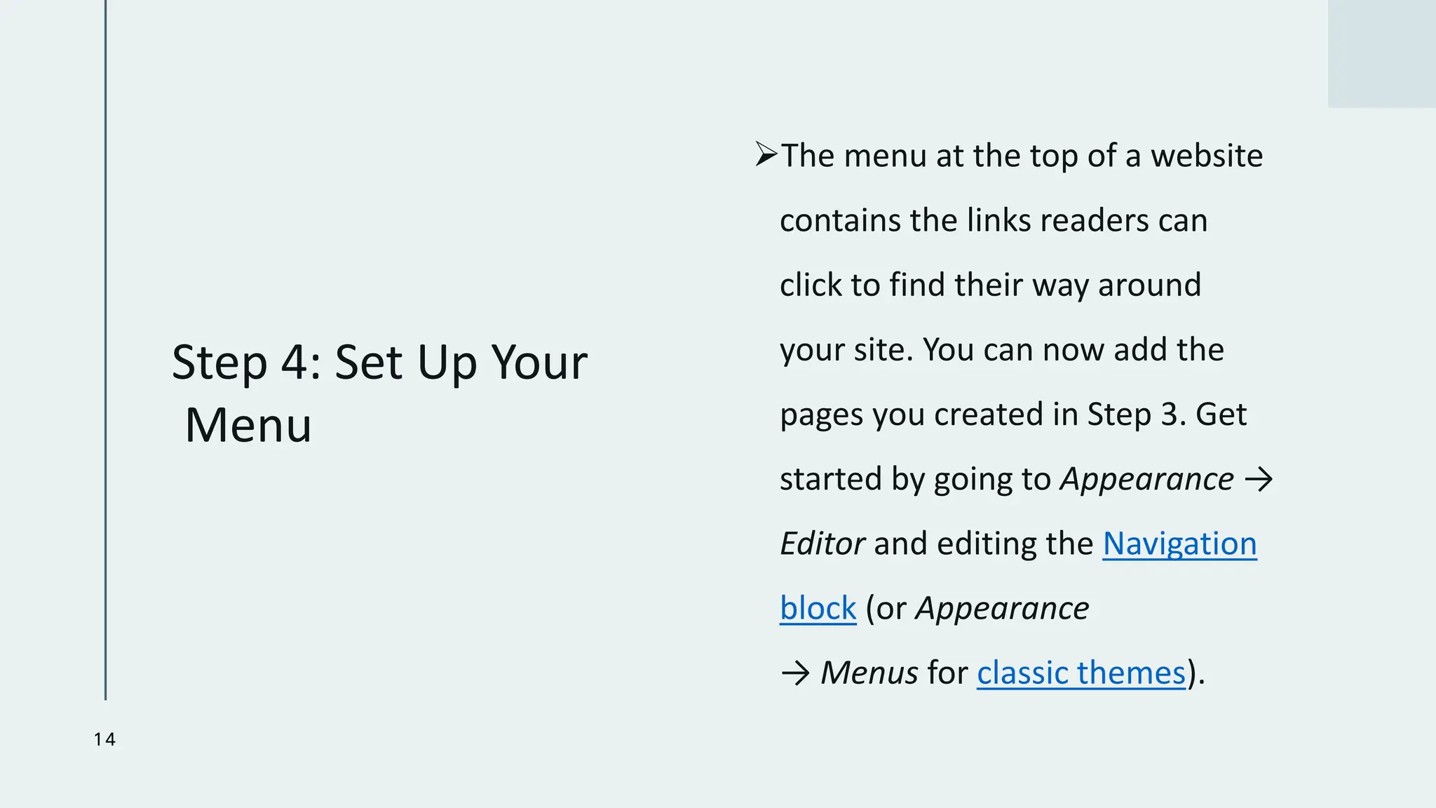 Step 4: Set Up Your
Menu
➢The menu at the top of a website
contains the links readers can
click to find their way around
your site. You can now add the
pages you created in Step 3. Get
started by going to Appearance →
Editor and editing the Navigation
block (or Appearance
→ Menus for classic themes).
14
 