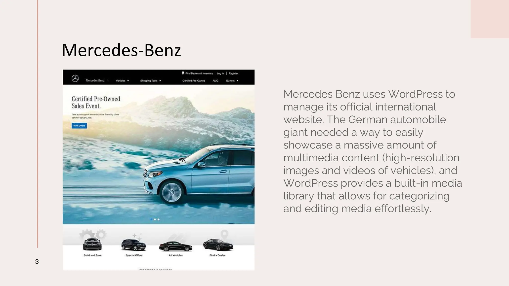 Mercedes-Benz
3
Mercedes Benz uses WordPress to
manage its official international
website. The German automobile
giant needed a way to easily
showcase a massive amount of
multimedia content (high-resolution
images and videos of vehicles), and
WordPress provides a built-in media
library that allows for categorizing
and editing media effortlessly.
 