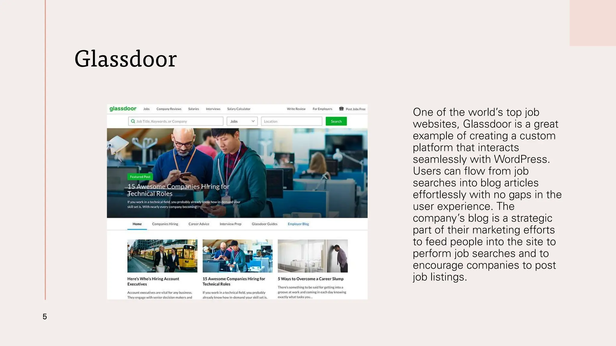Glassdoor
One of the world’s top job
websites, Glassdoor is a great
example of creating a custom
platform that interacts
seamlessly with WordPress.
Users can flow from job
searches into blog articles
effortlessly with no gaps in the
user experience. The
company’s blog is a strategic
part of their marketing efforts
to feed people into the site to
perform job searches and to
encourage companies to post
job listings.
5
 