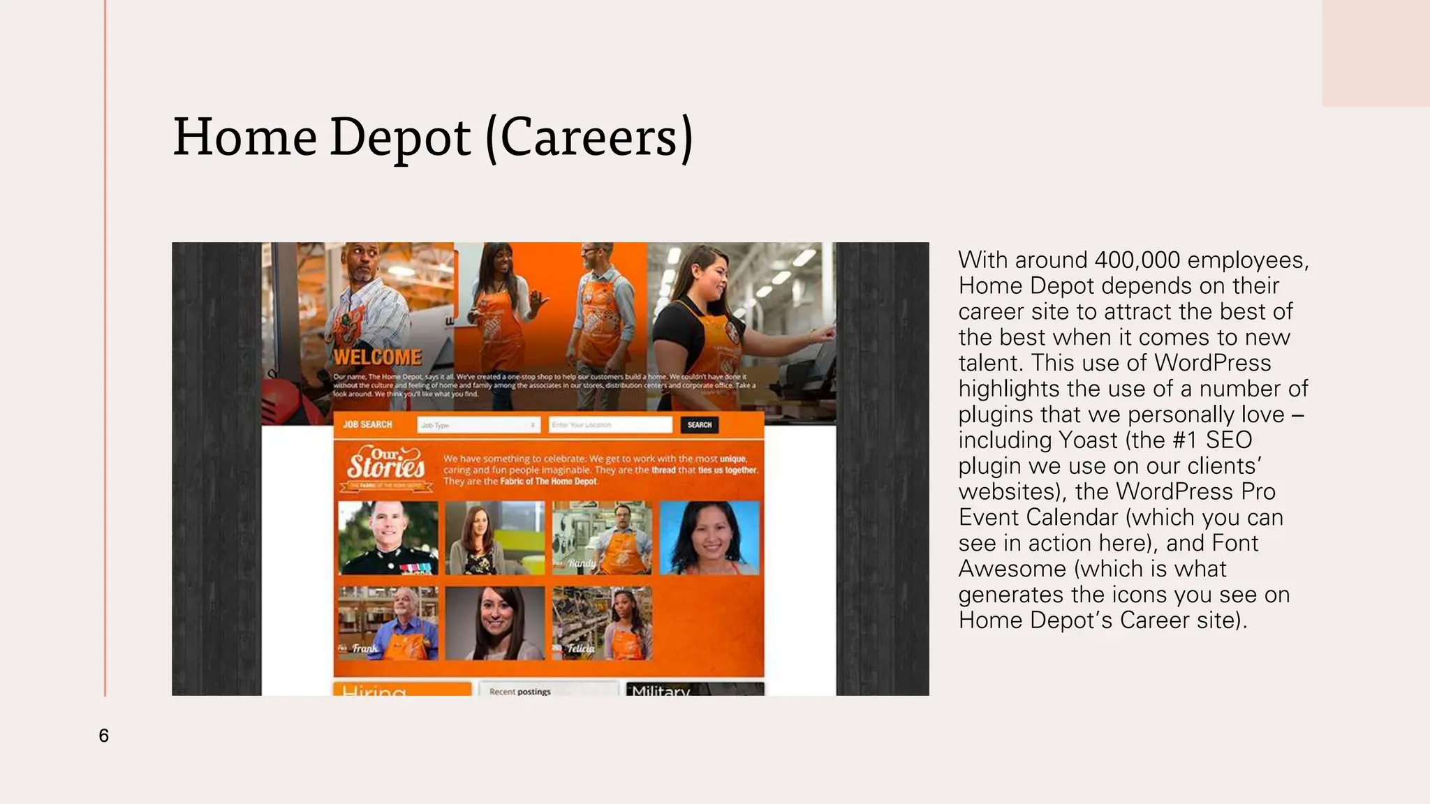 Home Depot (Careers)
With around 400,000 employees,
Home Depot depends on their
career site to attract the best of
the best when it comes to new
talent. This use of WordPress
highlights the use of a number of
plugins that we personally love –
including Yoast (the #1 SEO
plugin we use on our clients’
websites), the WordPress Pro
Event Calendar (which you can
see in action here), and Font
Awesome (which is what
generates the icons you see on
Home Depot’s Career site).
6
 