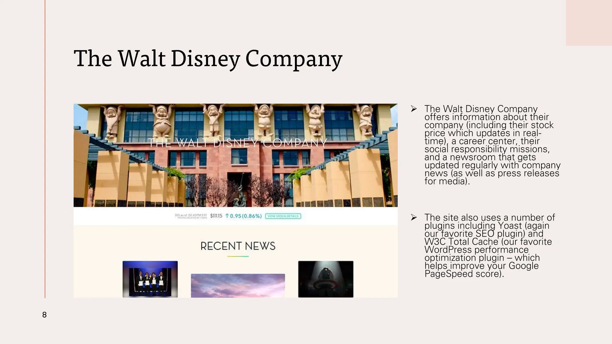 The Walt Disney Company
➢ The Walt Disney Company
offers information about their
company (including their stock
price which updates in real-
time), a career center, their
social responsibility missions,
and a newsroom that gets
updated regularly with company
news (as well as press releases
for media).
➢ The site also uses a number of
plugins including Yoast (again
our favorite SEO plugin) and
W3C Total Cache (our favorite
WordPress performance
optimization plugin – which
helps improve your Google
PageSpeed score).
8
 