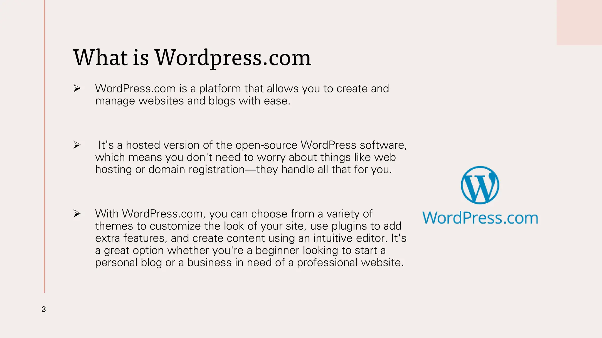 What is Wordpress.com
➢ WordPress.com is a platform that allows you to create and
manage websites and blogs with ease.
➢ It's a hosted version of the open-source WordPress software,
which means you don't need to worry about things like web
hosting or domain registration—they handle all that for you.
➢ With WordPress.com, you can choose from a variety of
themes to customize the look of your site, use plugins to add
extra features, and create content using an intuitive editor. It's
a great option whether you're a beginner looking to start a
personal blog or a business in need of a professional website.
3
 