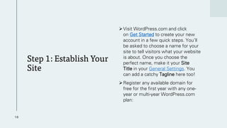 Step 1: Establish Your
Site
➢Visit WordPress.com and click
on Get Started to create your new
account in a few quick steps. You’ll
be asked to choose a name for your
site to tell visitors what your website
is about. Once you choose the
perfect name, make it your Site
Title in your General Settings. You
can add a catchy Tagline here too!
➢Register any available domain for
free for the first year with any one-
year or multi-year WordPress.com
plan:
10
 