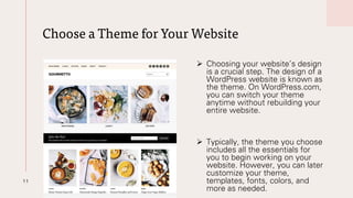 Choose a Theme for Your Website
11
➢ Choosing your website’s design
is a crucial step. The design of a
WordPress website is known as
the theme. On WordPress.com,
you can switch your theme
anytime without rebuilding your
entire website.
➢ Typically, the theme you choose
includes all the essentials for
you to begin working on your
website. However, you can later
customize your theme,
templates, fonts, colors, and
more as needed.
 