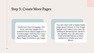 Step 3: Create More Pages
13
Aside from the homepage, the
most common pages on a
website are an About page and a
Contact page. Starting from your
dashboard, go to Pages → Add
New Page to create a new page.
You can start with a ready-made
page layout (shown in the image
below) and make it your own by
adding or removing any content
as needed. You can also start
fresh and add blocks or block
patterns to create your own
layout.
 