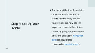 Step 4: Set Up Your
Menu
➢The menu at the top of a website
contains the links readers can
click to find their way around
your site. You can now add the
pages you created in Step 3. Get
started by going to Appearance →
Editor and editing the Navigation
block (or Appearance
→ Menus for classic themes).
14
 