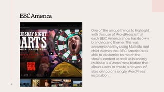 BBCAmerica
4
One of the unique things to highlight
with this use of WordPress is that
each BBC America show has its own
branding and theme. This was
accomplished by using Multisite and
child themes that BBC America was
able to customize to match the
show’s content as well as branding.
Multisite is a WordPress feature that
allows users to create a network of
sites on top of a single WordPress
installation.
 