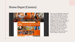 Home Depot (Careers)
With around 400,000 employees,
Home Depot depends on their
career site to attract the best of
the best when it comes to new
talent. This use of WordPress
highlights the use of a number of
plugins that we personally love –
including Yoast (the #1 SEO
plugin we use on our clients’
websites), the WordPress Pro
Event Calendar (which you can
see in action here), and Font
Awesome (which is what
generates the icons you see on
Home Depot’s Career site).
6
 
